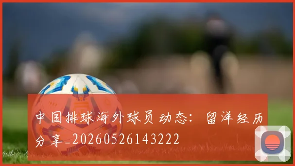 中国排球海外球员动态：留洋经历分享_20260526143222