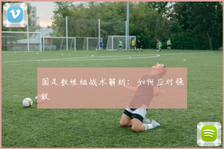 国足教练组战术解析:如何应对强敌