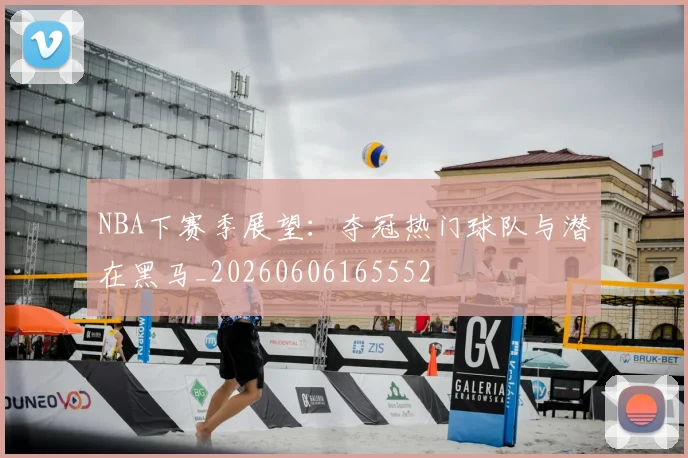 NBA下赛季展望：夺冠热门球队与潜在黑马_20260606165552