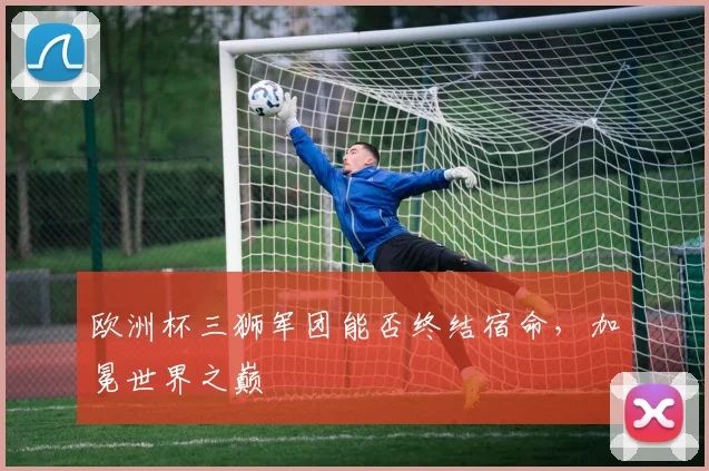 欧洲杯三狮军团能否终结宿命，加冕世界之巅