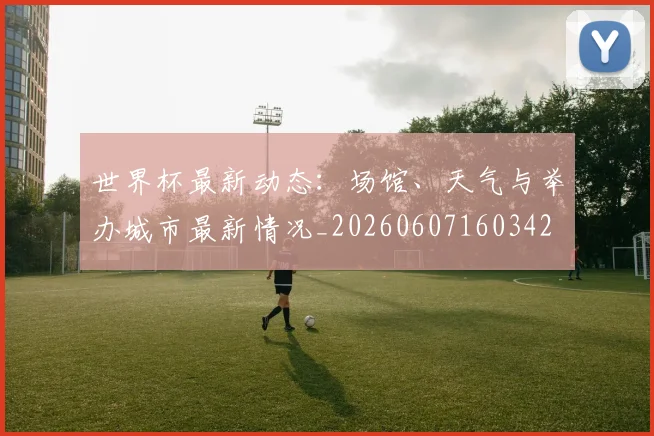 世界杯最新动态:场馆、天气与举办城市最新情况_20260607160342