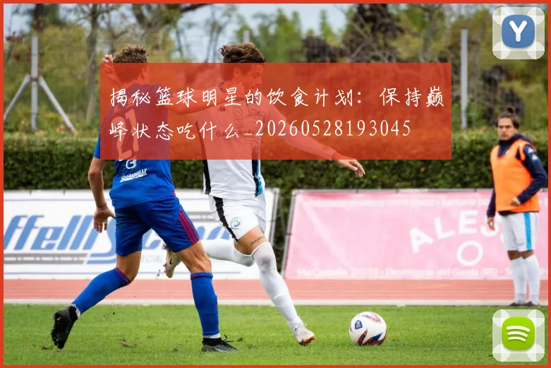 揭秘篮球明星的饮食计划:保持巅峰状态吃什么_20260528193045