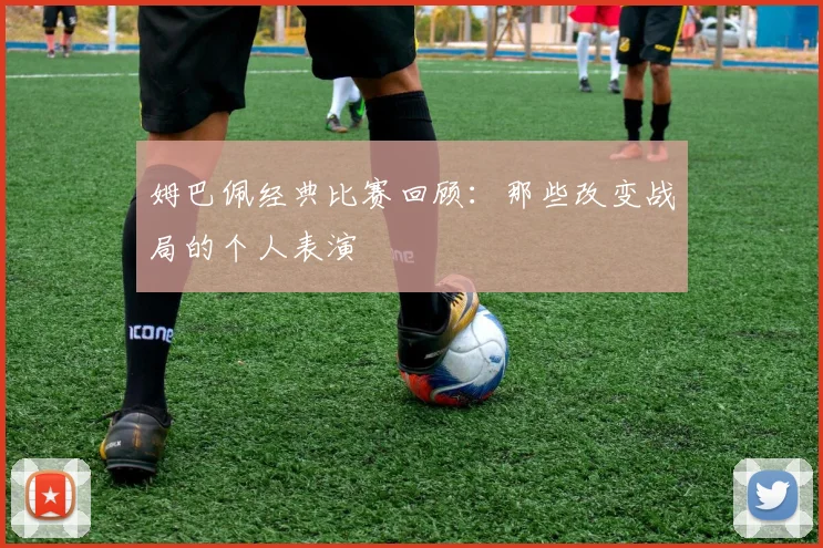 姆巴佩经典比赛回顾：那些改变战局的个人表演