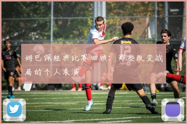 姆巴佩经典比赛回顾：那些改变战局的个人表演