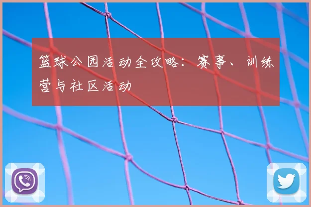 篮球公园活动全攻略：赛事、训练营与社区活动