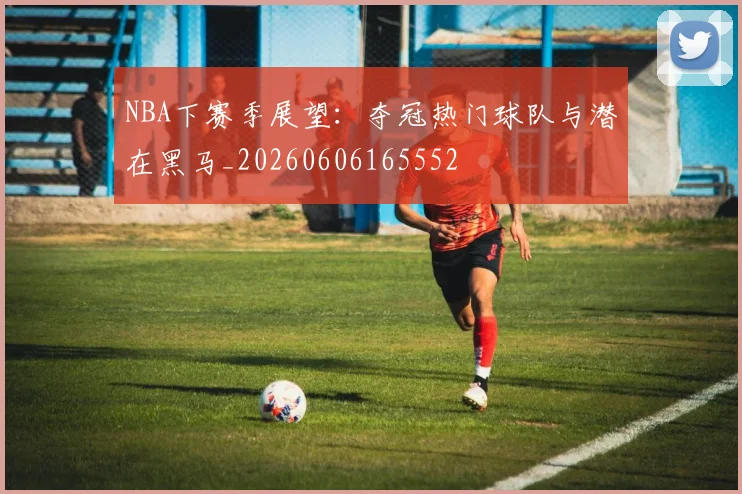 NBA下赛季展望：夺冠热门球队与潜在黑马_20260606165552