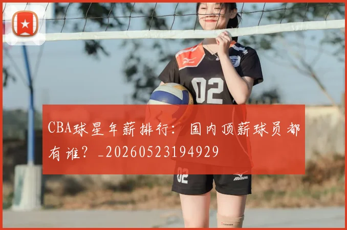 CBA球星年薪排行：国内顶薪球员都有谁？_20260523194929