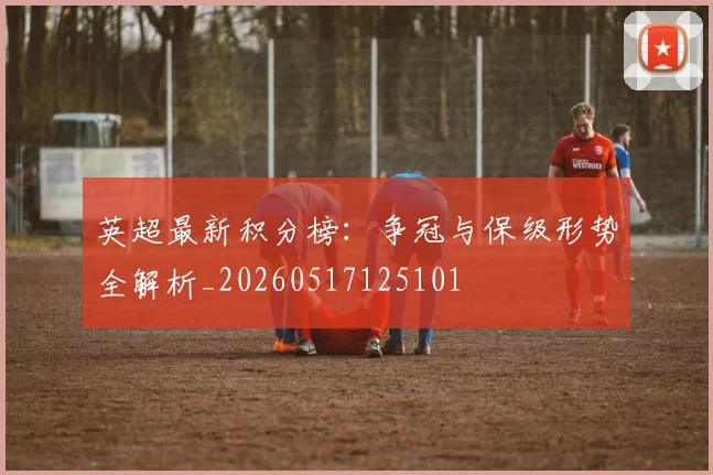 英超最新积分榜：争冠与保级形势全解析_20260517125101